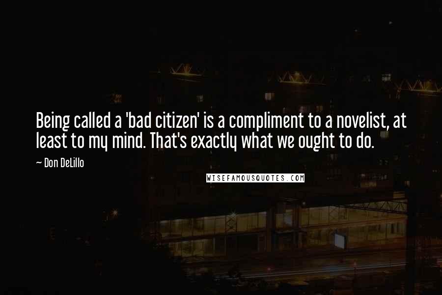 Don DeLillo Quotes: Being called a 'bad citizen' is a compliment to a novelist, at least to my mind. That's exactly what we ought to do.