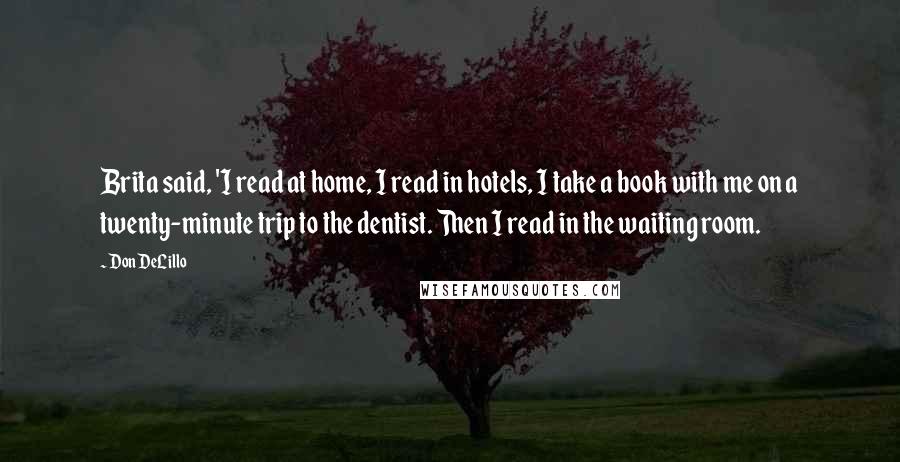 Don DeLillo Quotes: Brita said, 'I read at home, I read in hotels, I take a book with me on a twenty-minute trip to the dentist. Then I read in the waiting room.