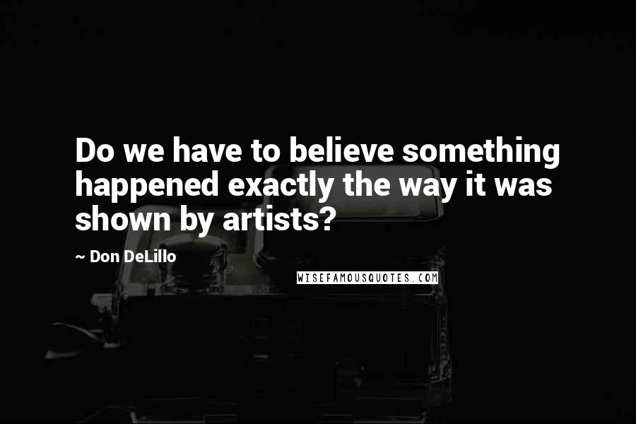 Don DeLillo Quotes: Do we have to believe something happened exactly the way it was shown by artists?