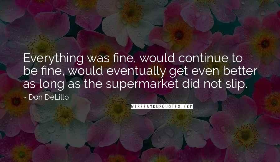 Don DeLillo Quotes: Everything was fine, would continue to be fine, would eventually get even better as long as the supermarket did not slip.