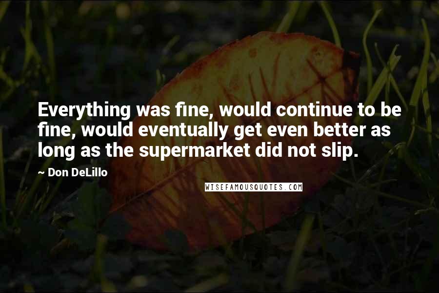Don DeLillo Quotes: Everything was fine, would continue to be fine, would eventually get even better as long as the supermarket did not slip.