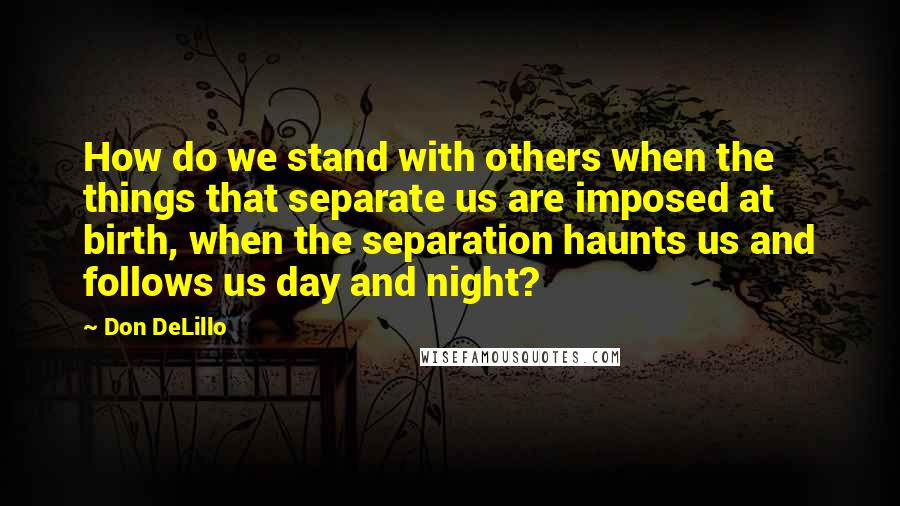 Don DeLillo Quotes: How do we stand with others when the things that separate us are imposed at birth, when the separation haunts us and follows us day and night?