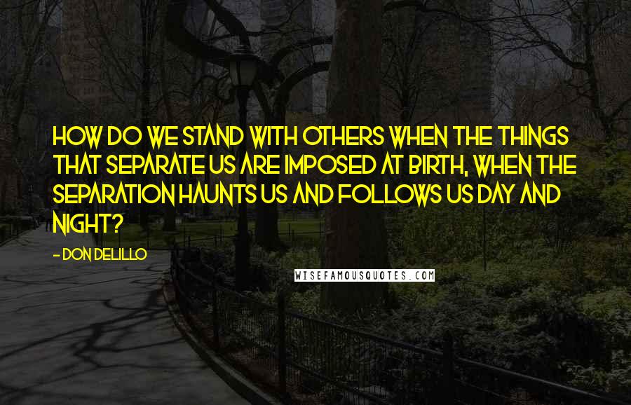 Don DeLillo Quotes: How do we stand with others when the things that separate us are imposed at birth, when the separation haunts us and follows us day and night?