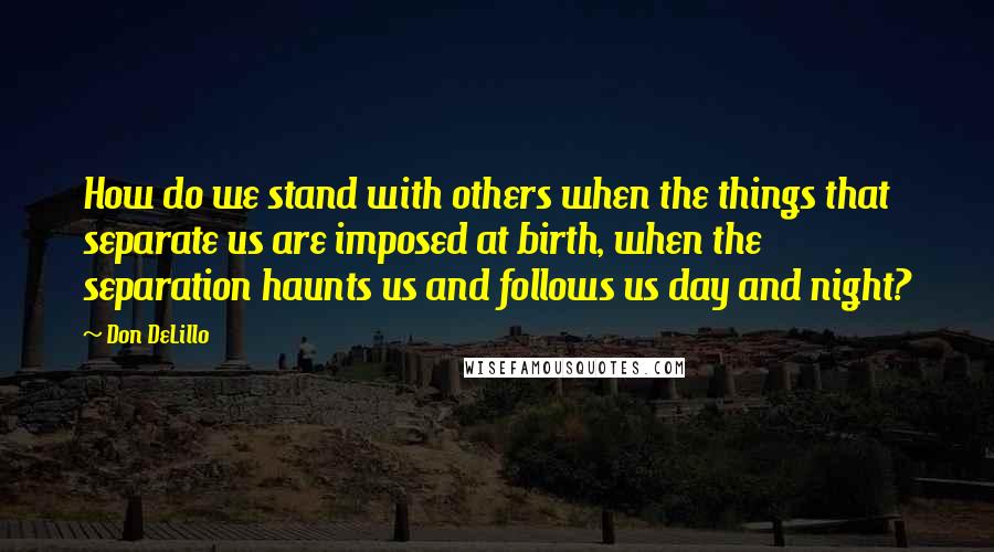 Don DeLillo Quotes: How do we stand with others when the things that separate us are imposed at birth, when the separation haunts us and follows us day and night?