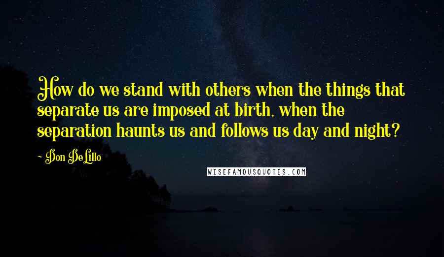 Don DeLillo Quotes: How do we stand with others when the things that separate us are imposed at birth, when the separation haunts us and follows us day and night?