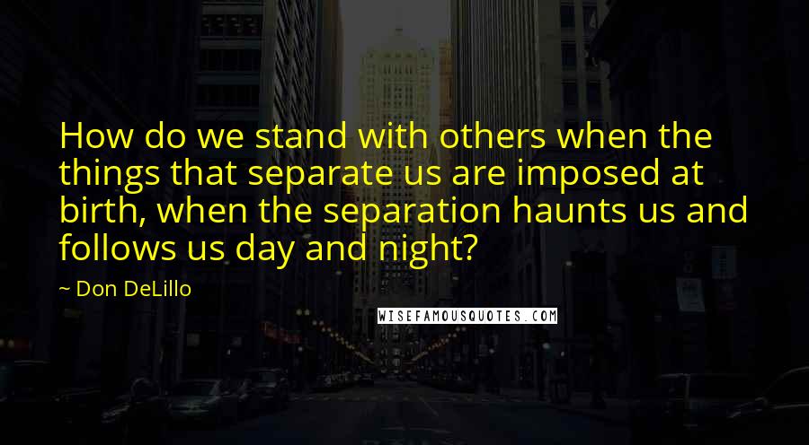 Don DeLillo Quotes: How do we stand with others when the things that separate us are imposed at birth, when the separation haunts us and follows us day and night?