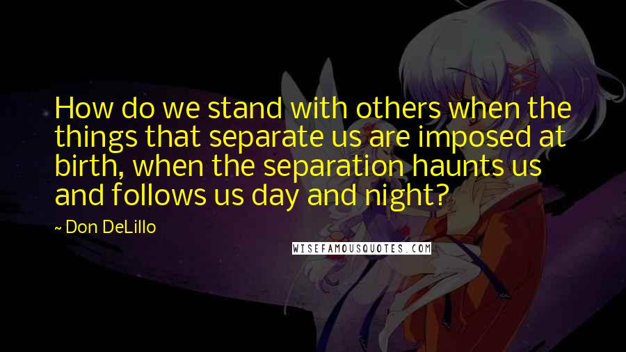 Don DeLillo Quotes: How do we stand with others when the things that separate us are imposed at birth, when the separation haunts us and follows us day and night?