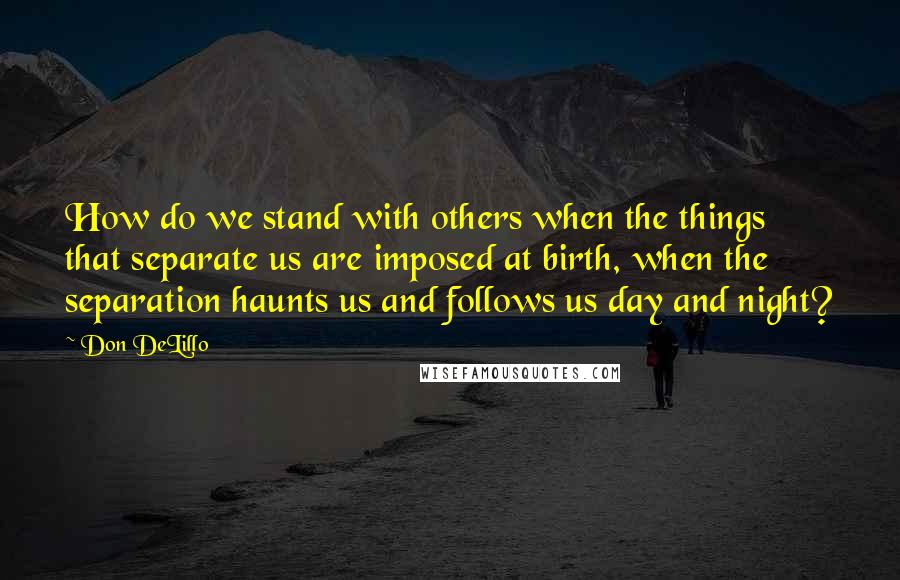 Don DeLillo Quotes: How do we stand with others when the things that separate us are imposed at birth, when the separation haunts us and follows us day and night?