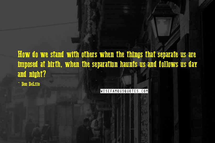 Don DeLillo Quotes: How do we stand with others when the things that separate us are imposed at birth, when the separation haunts us and follows us day and night?