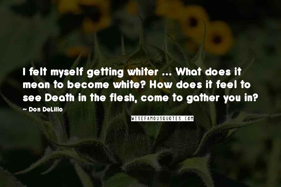 Don DeLillo Quotes: I felt myself getting whiter ... What does it mean to become white? How does it feel to see Death in the flesh, come to gather you in?