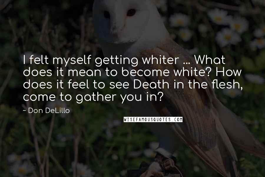 Don DeLillo Quotes: I felt myself getting whiter ... What does it mean to become white? How does it feel to see Death in the flesh, come to gather you in?