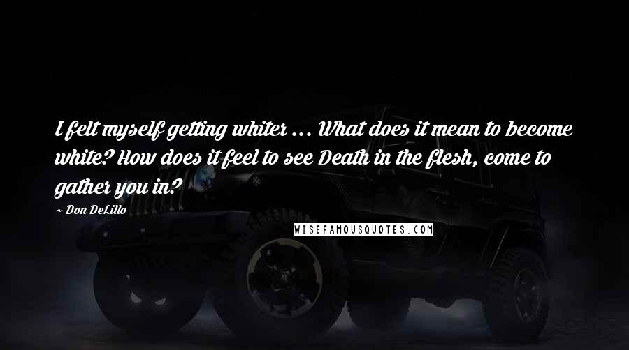 Don DeLillo Quotes: I felt myself getting whiter ... What does it mean to become white? How does it feel to see Death in the flesh, come to gather you in?