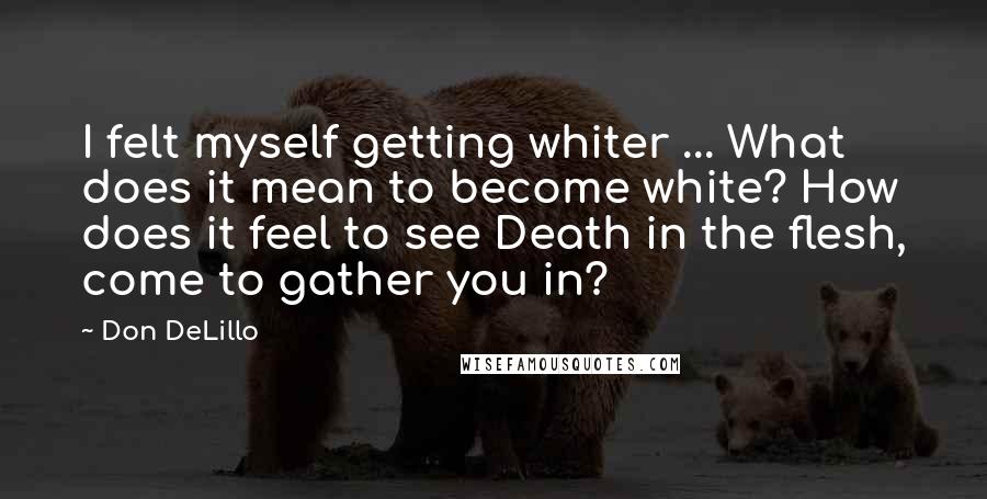 Don DeLillo Quotes: I felt myself getting whiter ... What does it mean to become white? How does it feel to see Death in the flesh, come to gather you in?