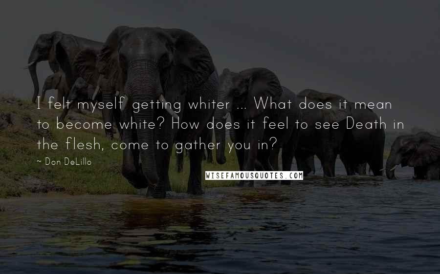 Don DeLillo Quotes: I felt myself getting whiter ... What does it mean to become white? How does it feel to see Death in the flesh, come to gather you in?