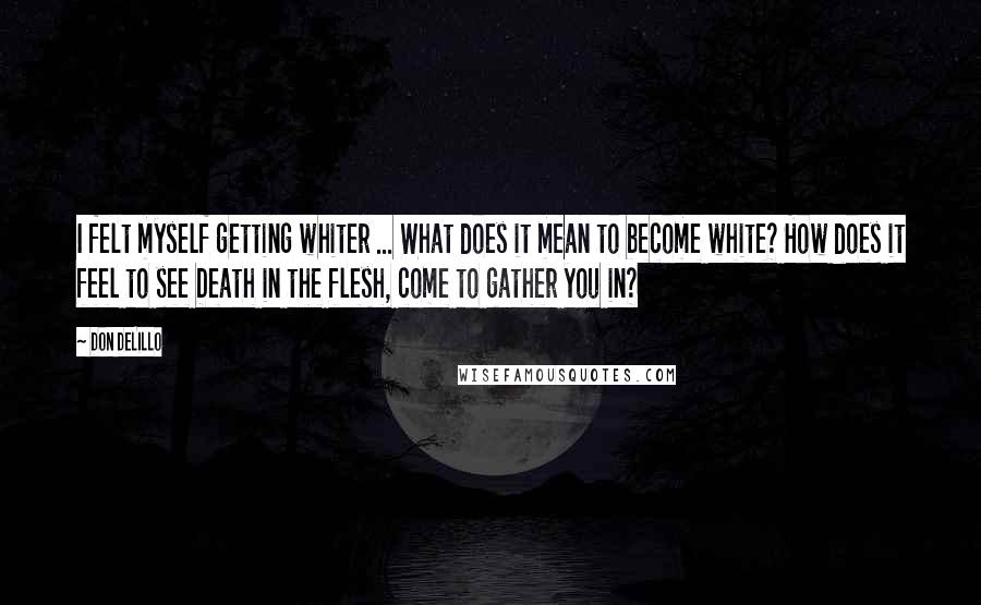 Don DeLillo Quotes: I felt myself getting whiter ... What does it mean to become white? How does it feel to see Death in the flesh, come to gather you in?