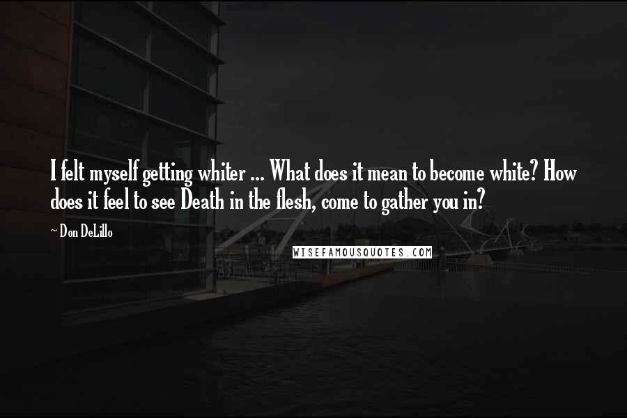 Don DeLillo Quotes: I felt myself getting whiter ... What does it mean to become white? How does it feel to see Death in the flesh, come to gather you in?