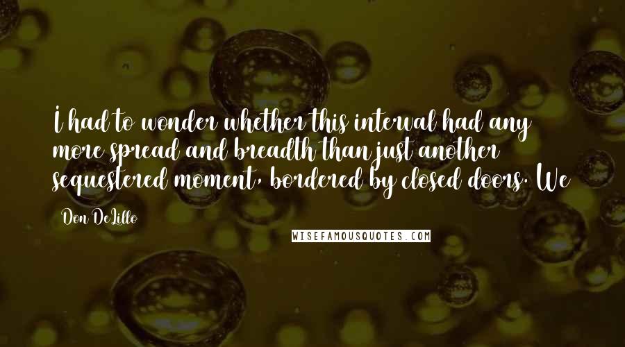 Don DeLillo Quotes: I had to wonder whether this interval had any more spread and breadth than just another sequestered moment, bordered by closed doors. We