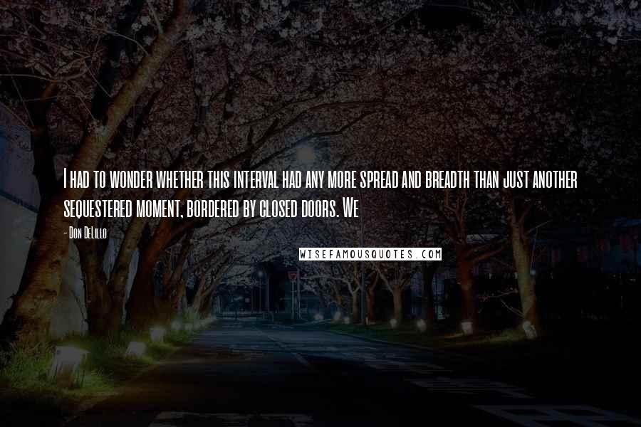 Don DeLillo Quotes: I had to wonder whether this interval had any more spread and breadth than just another sequestered moment, bordered by closed doors. We