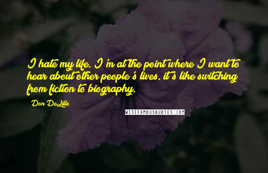 Don DeLillo Quotes: I hate my life. I'm at the point where I want to hear about other people's lives. it's like switching from fiction to biography.