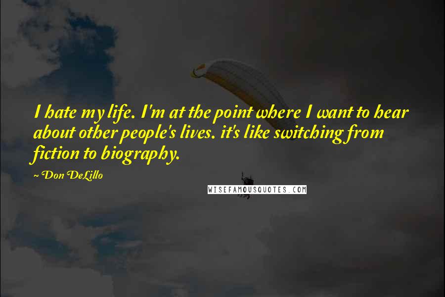 Don DeLillo Quotes: I hate my life. I'm at the point where I want to hear about other people's lives. it's like switching from fiction to biography.