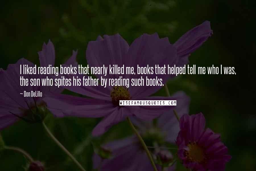 Don DeLillo Quotes: I liked reading books that nearly killed me, books that helped tell me who I was, the son who spites his father by reading such books.