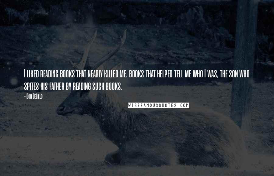 Don DeLillo Quotes: I liked reading books that nearly killed me, books that helped tell me who I was, the son who spites his father by reading such books.