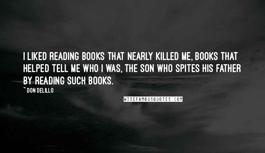 Don DeLillo Quotes: I liked reading books that nearly killed me, books that helped tell me who I was, the son who spites his father by reading such books.