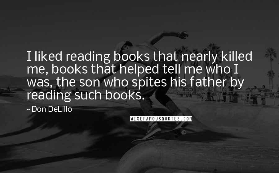 Don DeLillo Quotes: I liked reading books that nearly killed me, books that helped tell me who I was, the son who spites his father by reading such books.