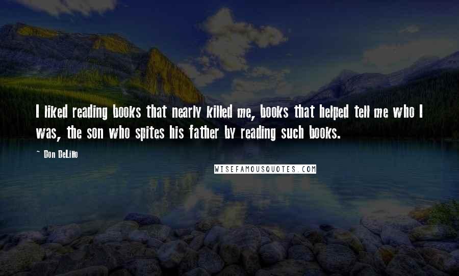 Don DeLillo Quotes: I liked reading books that nearly killed me, books that helped tell me who I was, the son who spites his father by reading such books.