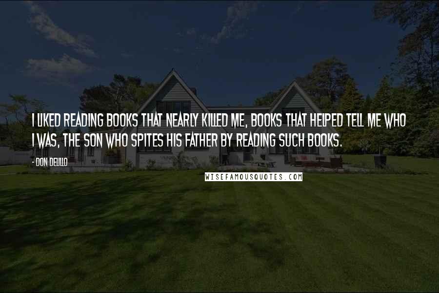 Don DeLillo Quotes: I liked reading books that nearly killed me, books that helped tell me who I was, the son who spites his father by reading such books.