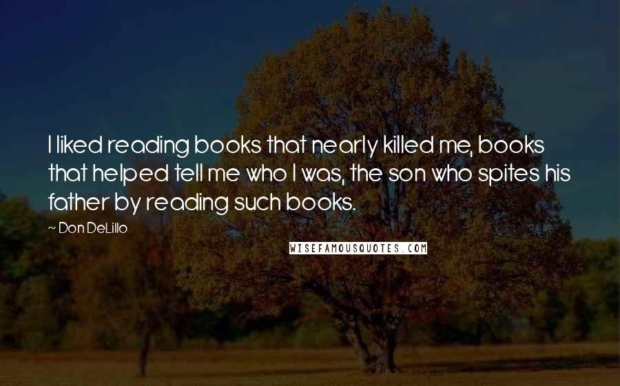 Don DeLillo Quotes: I liked reading books that nearly killed me, books that helped tell me who I was, the son who spites his father by reading such books.