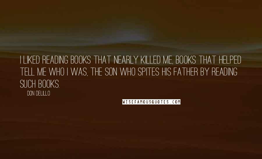 Don DeLillo Quotes: I liked reading books that nearly killed me, books that helped tell me who I was, the son who spites his father by reading such books.