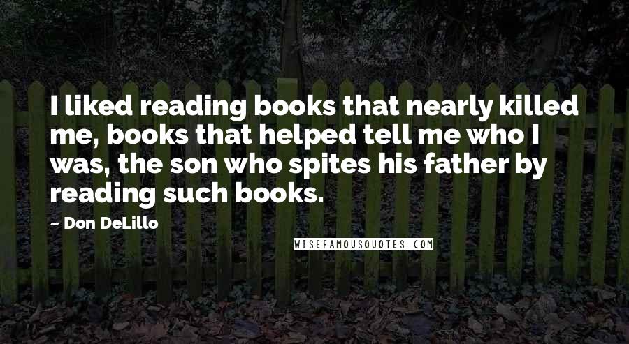 Don DeLillo Quotes: I liked reading books that nearly killed me, books that helped tell me who I was, the son who spites his father by reading such books.