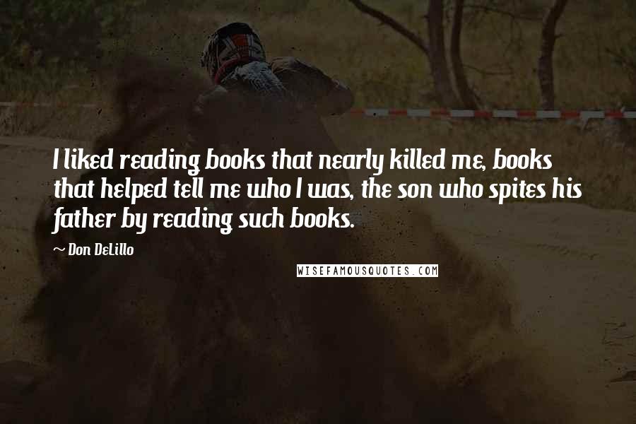 Don DeLillo Quotes: I liked reading books that nearly killed me, books that helped tell me who I was, the son who spites his father by reading such books.
