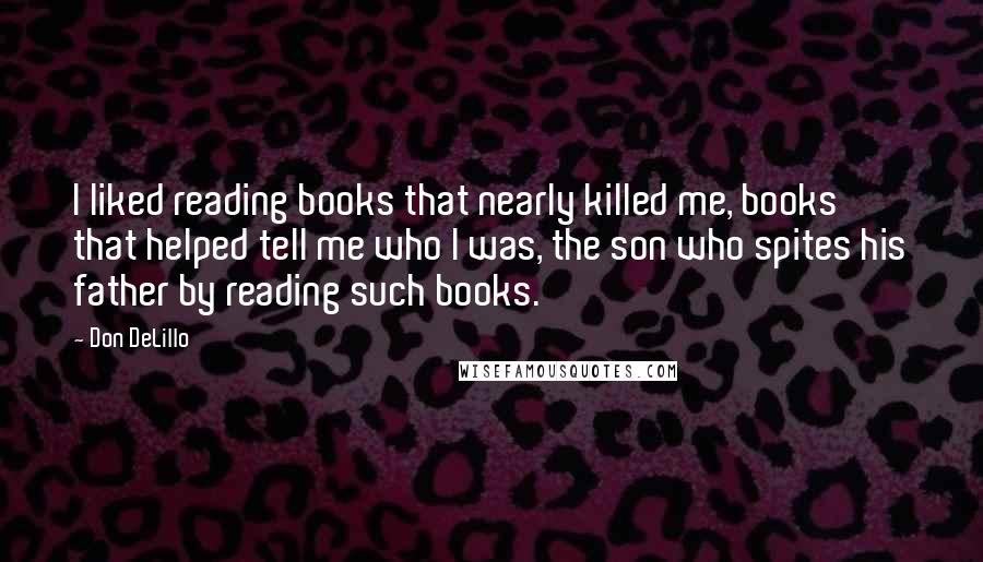 Don DeLillo Quotes: I liked reading books that nearly killed me, books that helped tell me who I was, the son who spites his father by reading such books.