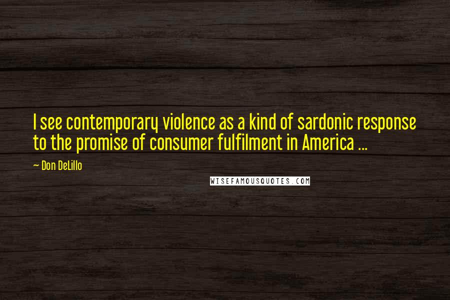 Don DeLillo Quotes: I see contemporary violence as a kind of sardonic response to the promise of consumer fulfilment in America ...