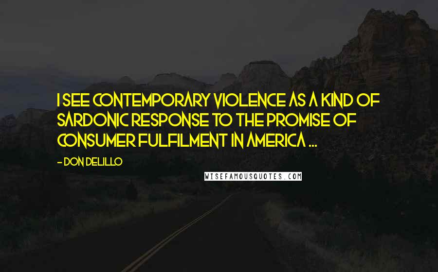 Don DeLillo Quotes: I see contemporary violence as a kind of sardonic response to the promise of consumer fulfilment in America ...