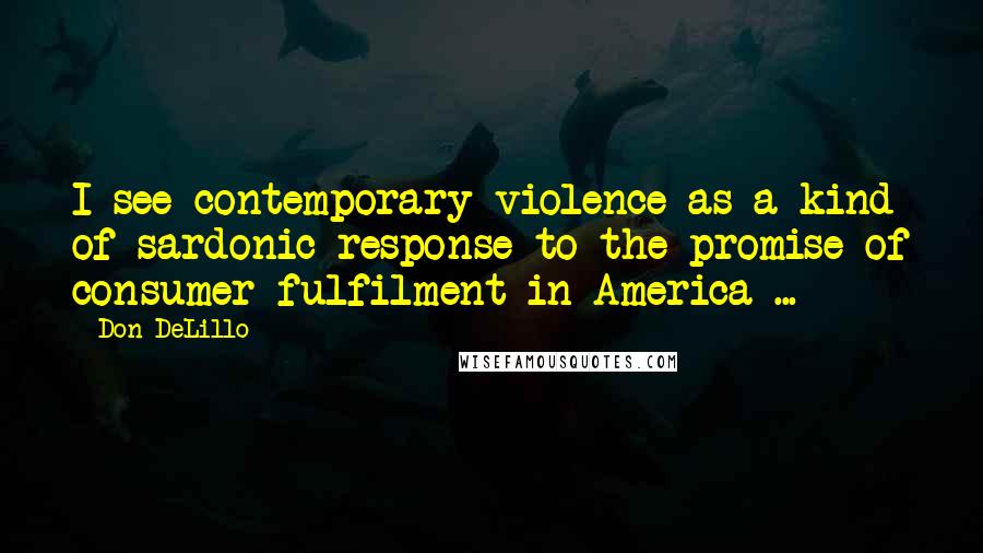 Don DeLillo Quotes: I see contemporary violence as a kind of sardonic response to the promise of consumer fulfilment in America ...