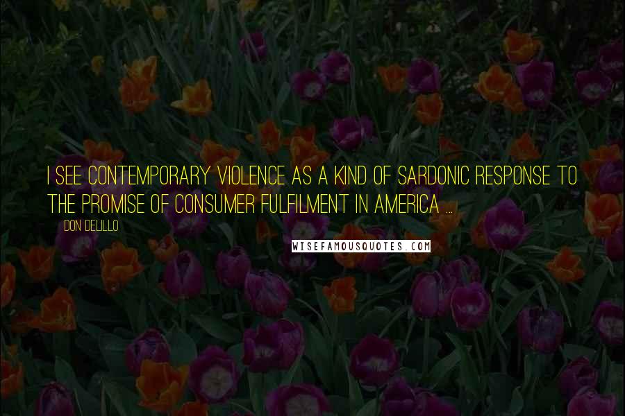 Don DeLillo Quotes: I see contemporary violence as a kind of sardonic response to the promise of consumer fulfilment in America ...