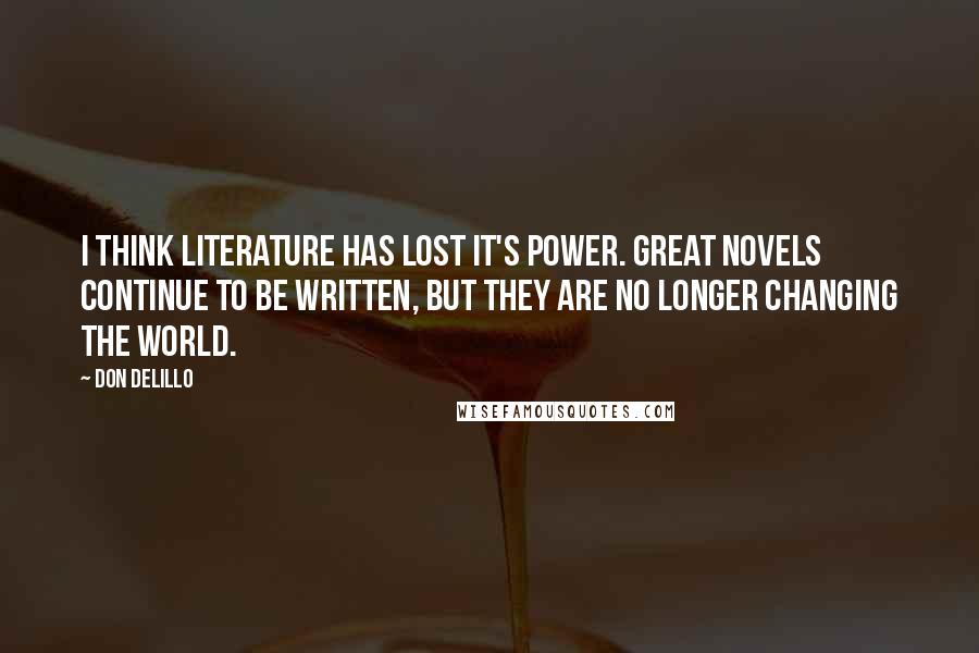 Don DeLillo Quotes: I think literature has lost it's power. Great novels continue to be written, but they are no longer changing the world.