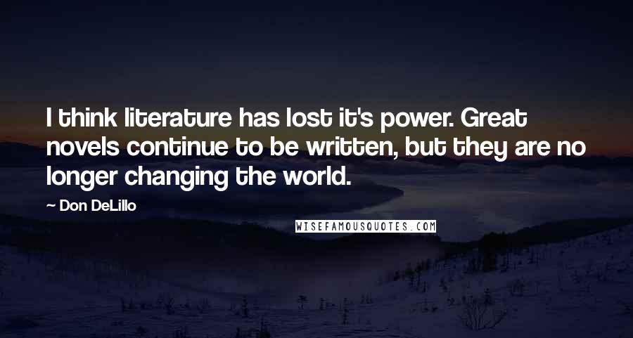 Don DeLillo Quotes: I think literature has lost it's power. Great novels continue to be written, but they are no longer changing the world.