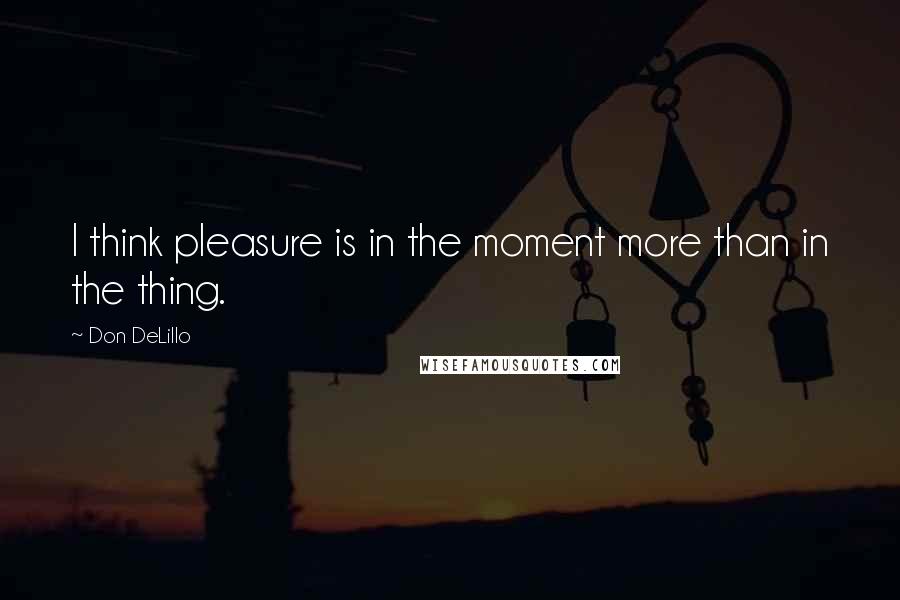 Don DeLillo Quotes: I think pleasure is in the moment more than in the thing.