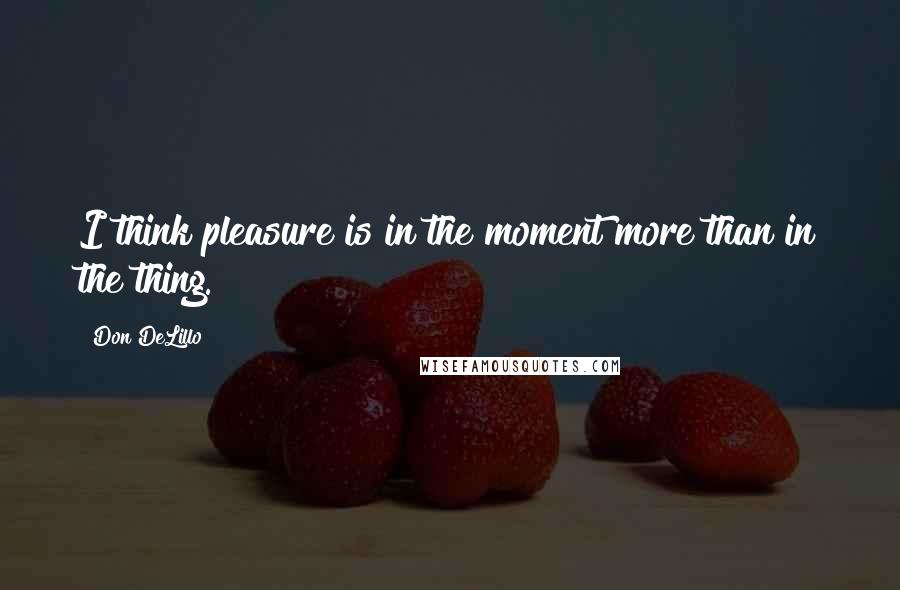 Don DeLillo Quotes: I think pleasure is in the moment more than in the thing.