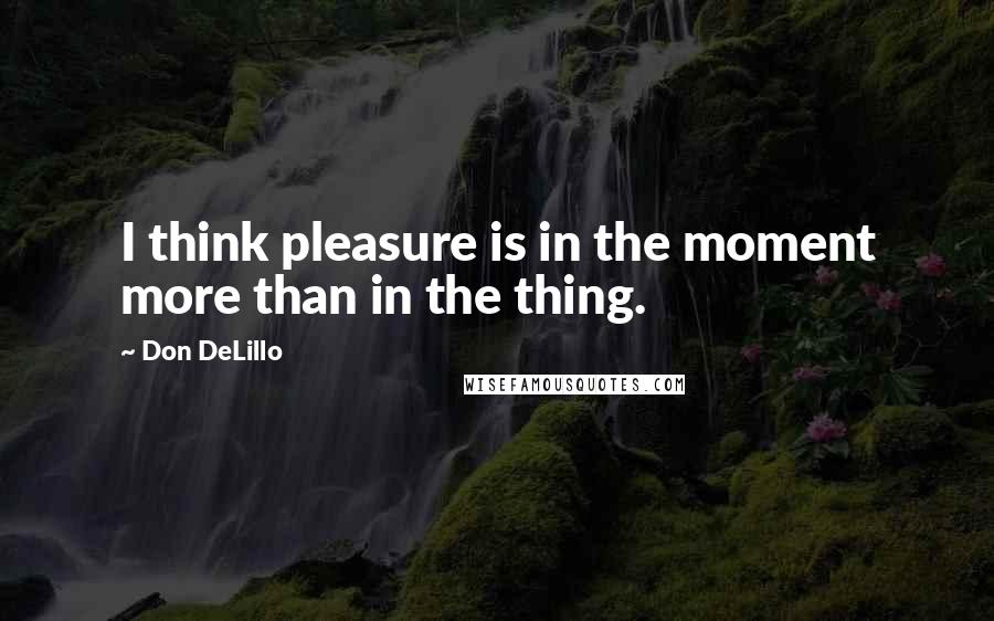 Don DeLillo Quotes: I think pleasure is in the moment more than in the thing.