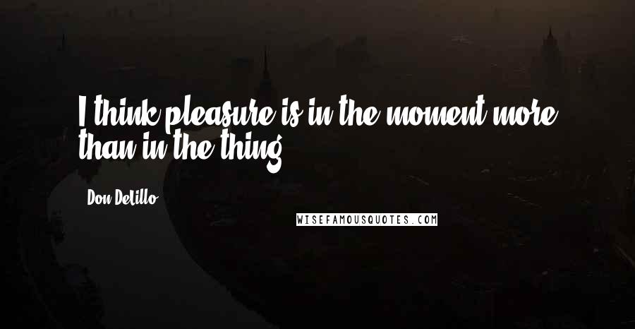 Don DeLillo Quotes: I think pleasure is in the moment more than in the thing.