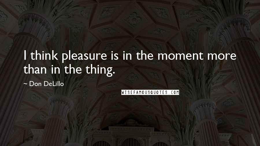 Don DeLillo Quotes: I think pleasure is in the moment more than in the thing.