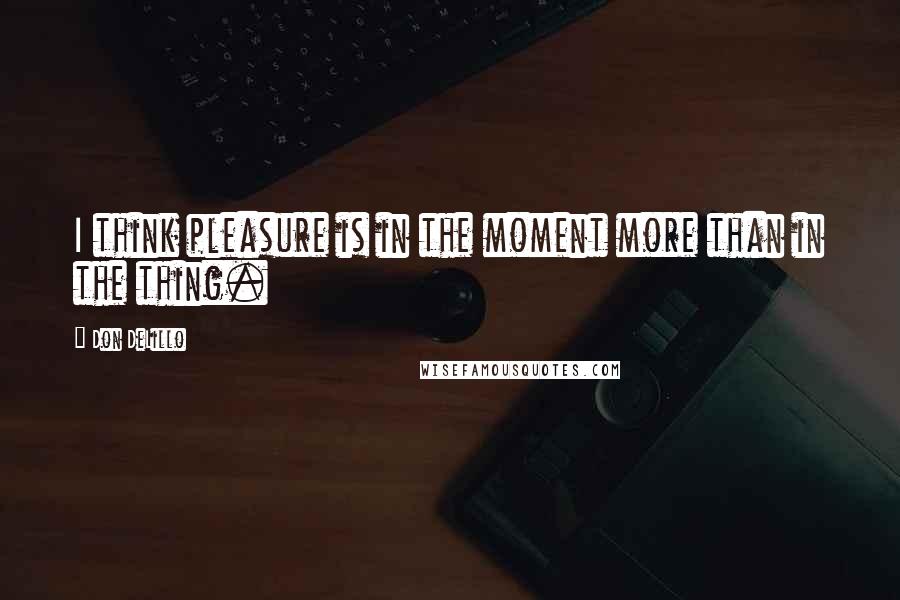 Don DeLillo Quotes: I think pleasure is in the moment more than in the thing.