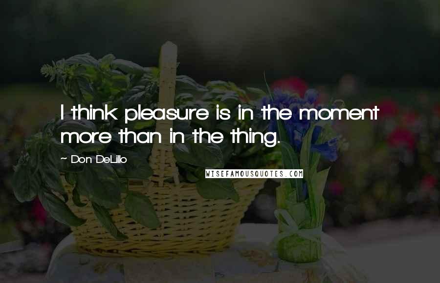 Don DeLillo Quotes: I think pleasure is in the moment more than in the thing.