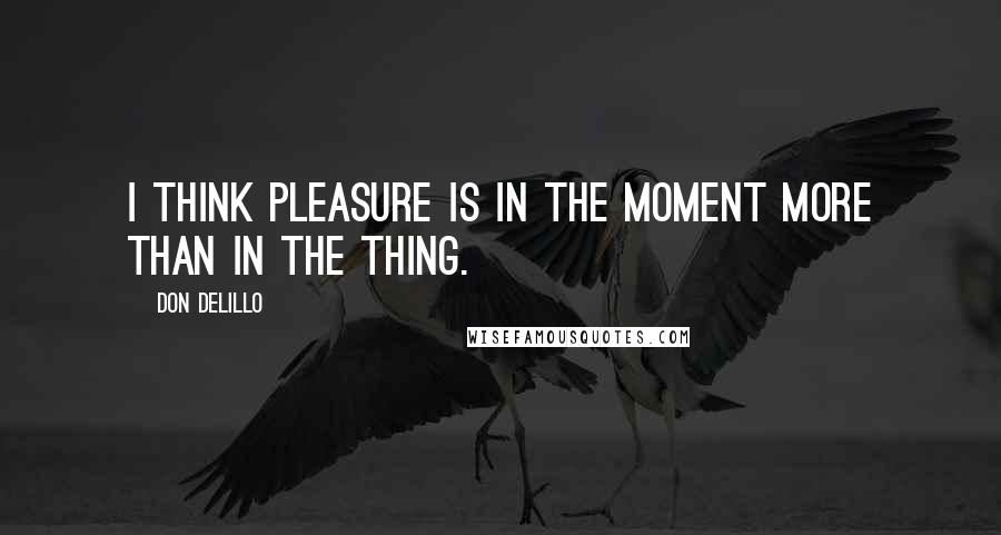 Don DeLillo Quotes: I think pleasure is in the moment more than in the thing.