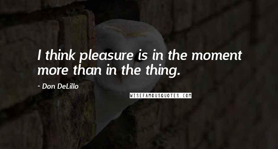 Don DeLillo Quotes: I think pleasure is in the moment more than in the thing.